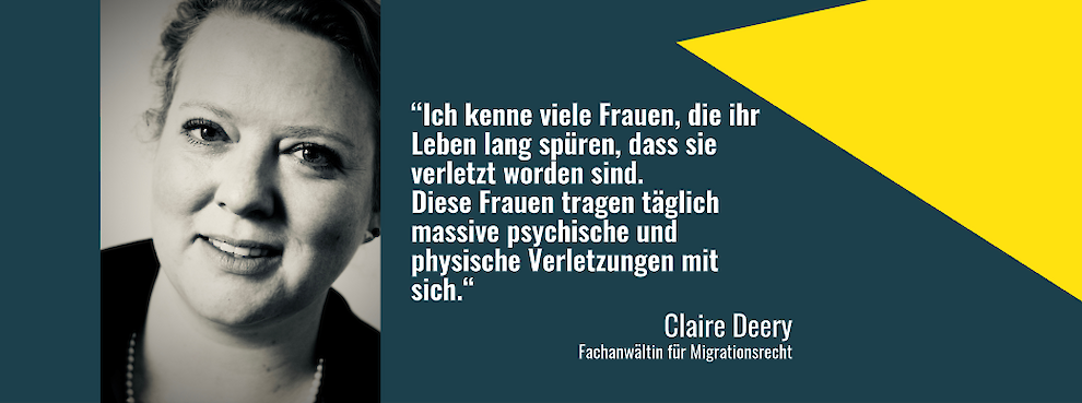 "Ich kenne viele Frauen, die ihr Leben lang spüren, dass sie verletzt worden sind. Diese Frauen tragen täglich massive psychische und physische Verletzungen mit sich." – Claire Deery, Fachanwältin für Migrationsrecht