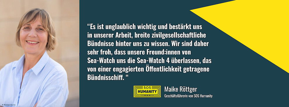 "Es ist unglaublich wichtig und bestärkt uns in unserer Arbeit, breite zivilgesellschaftliche Bündnisse hinter uns zu wissen. Wir sind daher sehr froh, dass unsere Freund:innen von Sea-Watch uns die Sea-Watch 4 überlassen, das von einer engagierten Öffentlichkeit getragene Bündnisschiff." - Maike Röttger, SOS Humanity